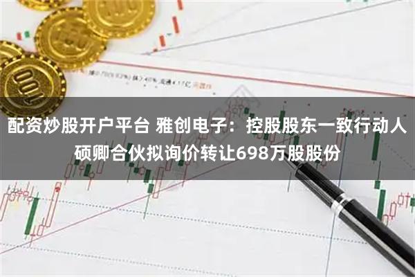 配资炒股开户平台 雅创电子：控股股东一致行动人硕卿合伙拟询价转让698万股股份