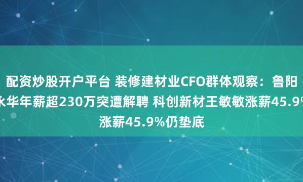 配资炒股开户平台 装修建材业CFO群体观察：鲁阳节能姚永华年薪超230万突遭解聘 科创新材王敏敏涨薪45.9%仍垫底