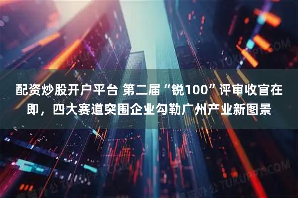 配资炒股开户平台 第二届“锐100”评审收官在即，四大赛道突围企业勾勒广州产业新图景
