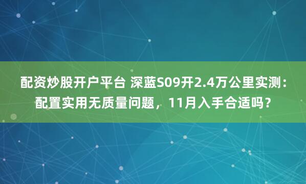 配资炒股开户平台 深蓝S09开2.4万公里实测：配置实用无质量问题，11月入手合适吗？