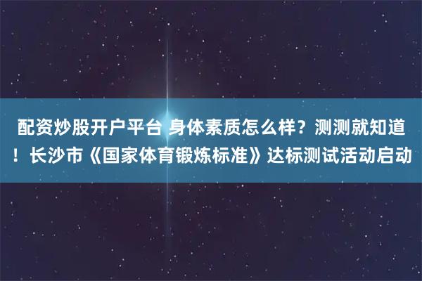 配资炒股开户平台 身体素质怎么样？测测就知道！长沙市《国家体育锻炼标准》达标测试活动启动