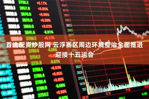 首选配资炒股网 云浮赛区周边环境整治全面推进迎接十五运会