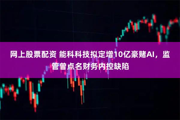 网上股票配资 能科科技拟定增10亿豪赌AI，监管曾点名财务内控缺陷