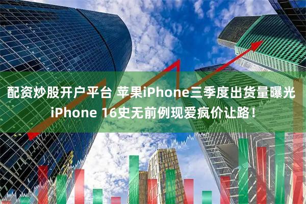 配资炒股开户平台 苹果iPhone三季度出货量曝光 iPhone 16史无前例现爱疯价让路！