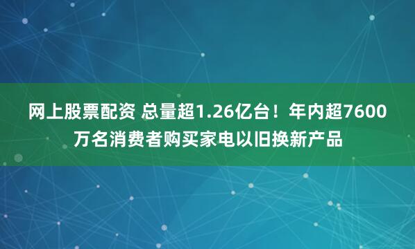 网上股票配资 总量超1.26亿台！年内超7600万名消费者购买家电以旧换新产品