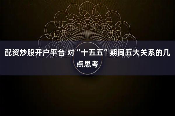 配资炒股开户平台 对“十五五”期间五大关系的几点思考