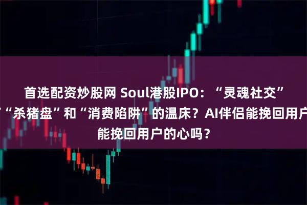首选配资炒股网 Soul港股IPO：“灵魂社交”缘何成了“杀猪盘”和“消费陷阱”的温床？AI伴侣能挽回用户的心吗？
