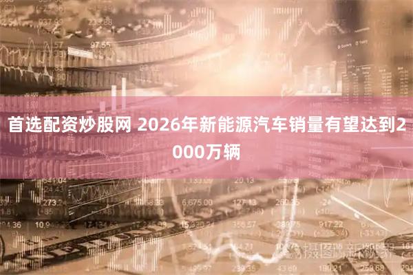 首选配资炒股网 2026年新能源汽车销量有望达到2000万辆