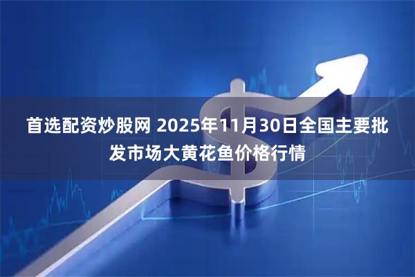 首选配资炒股网 2025年11月30日全国主要批发市场大黄花鱼价格行情