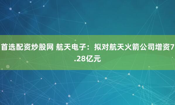首选配资炒股网 航天电子：拟对航天火箭公司增资7.28亿元
