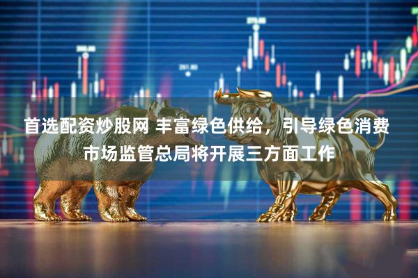 首选配资炒股网 丰富绿色供给，引导绿色消费 市场监管总局将开展三方面工作
