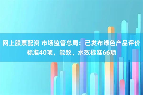 网上股票配资 市场监管总局：已发布绿色产品评价标准40项，能效、水效标准66项