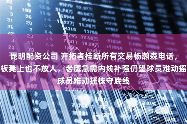 昆明配资公司 开拓者挂断所有交易杨瀚森电话，宁愿按在板凳上也不放人，老鹰急需内线补强仍望球员难动摇株守底线