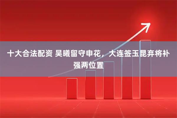 十大合法配资 吴曦留守申花，大连签玉昆弃将补强两位置