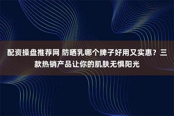 配资操盘推荐网 防晒乳哪个牌子好用又实惠？三款热销产品让你的肌肤无惧阳光
