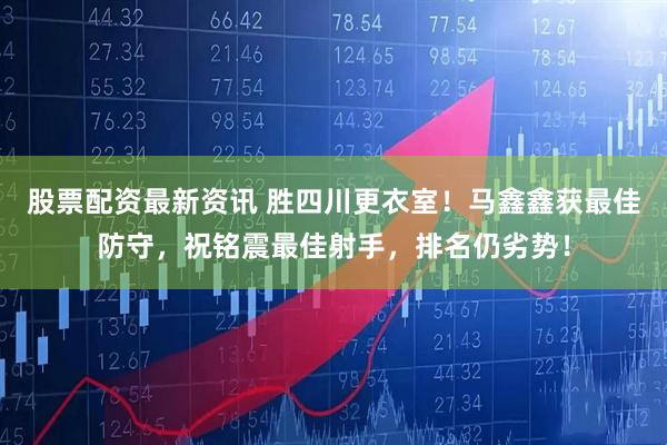 股票配资最新资讯 胜四川更衣室！马鑫鑫获最佳防守，祝铭震最佳射手，排名仍劣势！