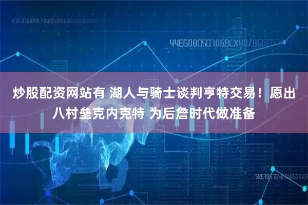 炒股配资网站有 湖人与骑士谈判亨特交易！愿出八村垒克内克特 为后詹时代做准备