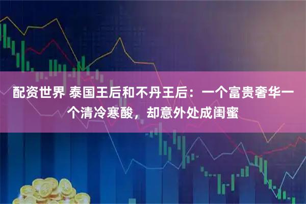 配资世界 泰国王后和不丹王后：一个富贵奢华一个清冷寒酸，却意外处成闺蜜