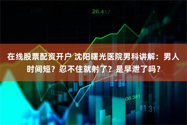 在线股票配资开户 沈阳曙光医院男科讲解：男人时间短？忍不住就射了？是早泄了吗？