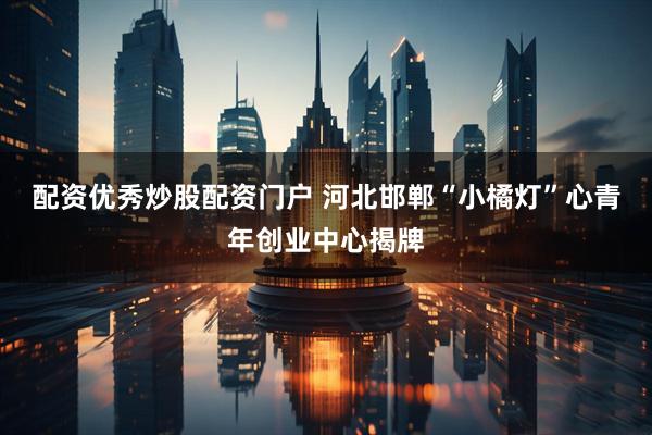 配资优秀炒股配资门户 河北邯郸“小橘灯”心青年创业中心揭牌