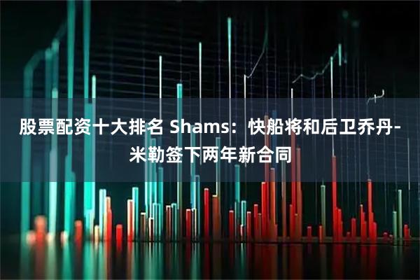 股票配资十大排名 Shams：快船将和后卫乔丹-米勒签下两年新合同