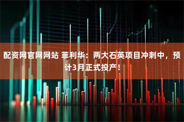 配资网官网网站 菲利华：两大石英项目冲刺中，预计3月正式投产！