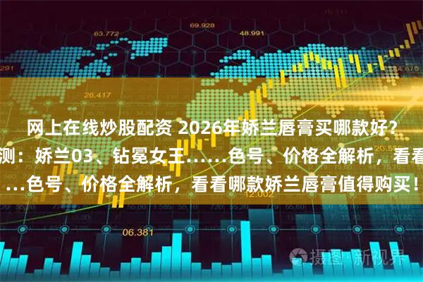 网上在线炒股配资 2026年娇兰唇膏买哪款好？精选6款娇兰热门口红评测：娇兰03、钻冕女王……色号、价格全解析，看看哪款娇兰唇膏值得购买！