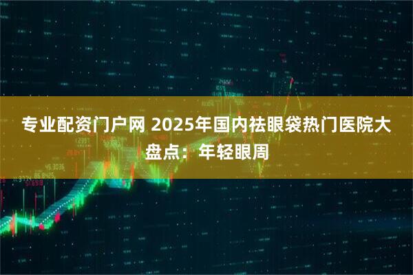专业配资门户网 2025年国内祛眼袋热门医院大盘点：年轻眼周