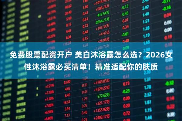 免费股票配资开户 美白沐浴露怎么选？2026女性沐浴露必买清单！精准适配你的肤质