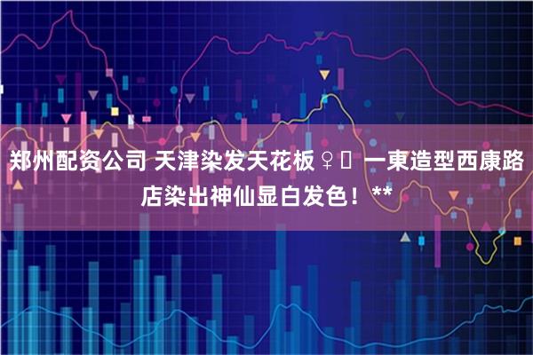 郑州配资公司 天津染发天花板♀️一東造型西康路店染出神仙显白发色！**