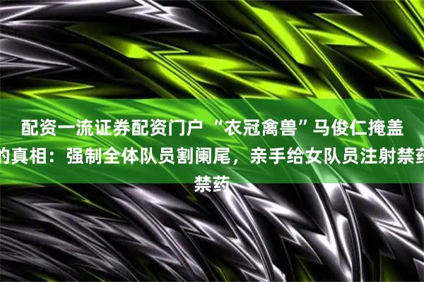配资一流证券配资门户 “衣冠禽兽”马俊仁掩盖的真相：强制全体队员割阑尾，亲手给女队员注射禁药