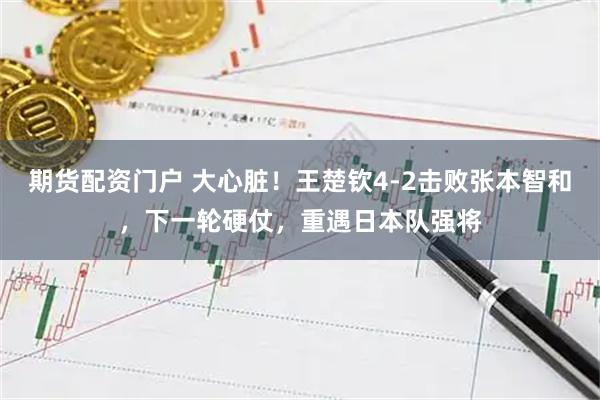 期货配资门户 大心脏！王楚钦4-2击败张本智和，下一轮硬仗，重遇日本队强将