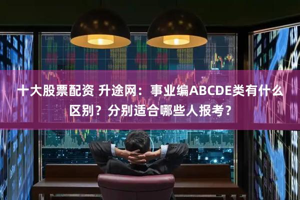 十大股票配资 升途网:事业编ABCDE类有什么区别?分别适合哪些人报考?
