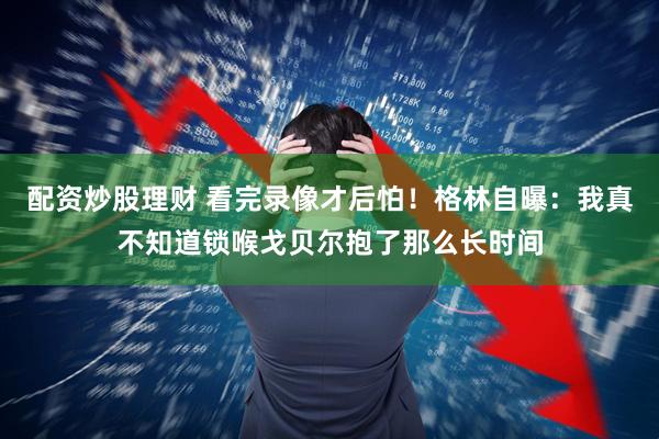 配资炒股理财 看完录像才后怕！格林自曝：我真不知道锁喉戈贝尔抱了那么长时间