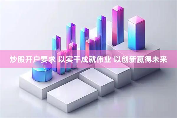 炒股开户要求 以实干成就伟业 以创新赢得未来