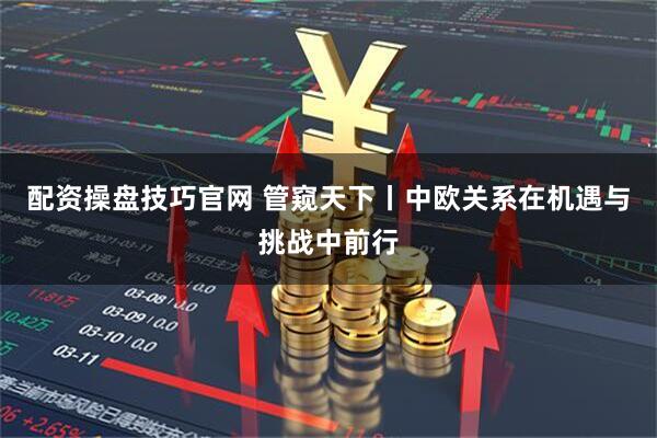 配资操盘技巧官网 管窥天下丨中欧关系在机遇与挑战中前行
