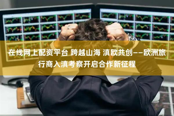 在线网上配资平台 跨越山海 滇欧共创——欧洲旅行商入滇考察开启合作新征程