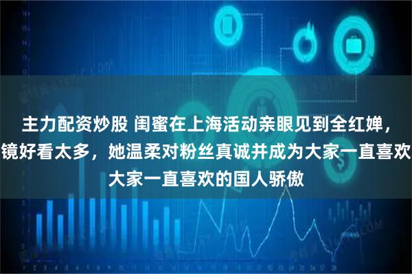 主力配资炒股 闺蜜在上海活动亲眼见到全红婵，说真人比上镜好看太多，她温柔对粉丝真诚并成为大家一直喜欢的国人骄傲