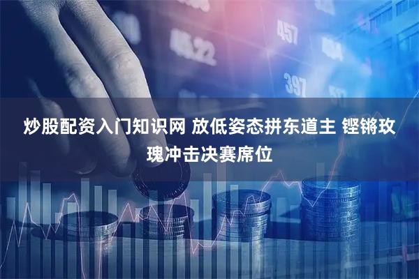 炒股配资入门知识网 放低姿态拼东道主 铿锵玫瑰冲击决赛席位