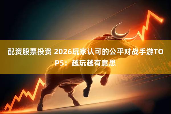 配资股票投资 2026玩家认可的公平对战手游TOP5：越玩越有意思
