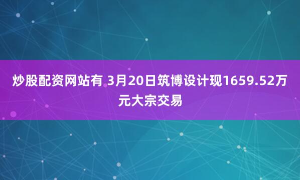 炒股配资网站有 3月20日筑博设计现1659.52万元大宗交易