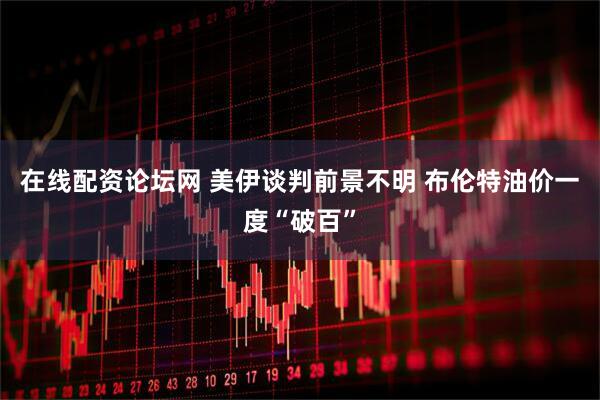 在线配资论坛网 美伊谈判前景不明 布伦特油价一度“破百”