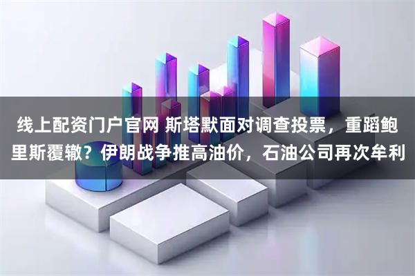 线上配资门户官网 斯塔默面对调查投票，重蹈鲍里斯覆辙？伊朗战争推高油价，石油公司再次牟利