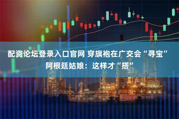 配资论坛登录入口官网 穿旗袍在广交会“寻宝” 阿根廷姑娘：这样才“搭”