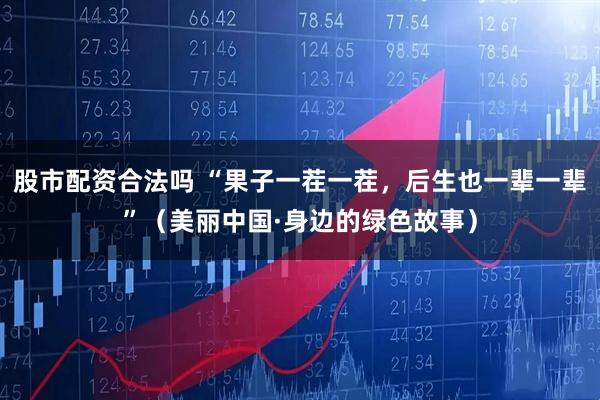 股市配资合法吗 “果子一茬一茬，后生也一辈一辈”（美丽中国·身边的绿色故事）