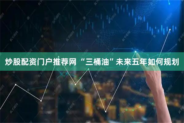 炒股配资门户推荐网 “三桶油”未来五年如何规划