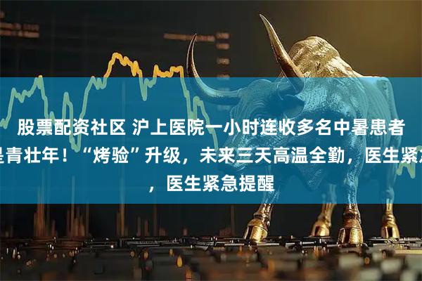 股票配资社区 沪上医院一小时连收多名中暑患者，都是青壮年！“烤验”升级，未来三天高温全勤，医生紧急提醒