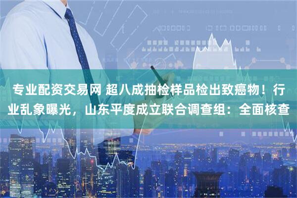 专业配资交易网 超八成抽检样品检出致癌物！行业乱象曝光，山东平度成立联合调查组：全面核查