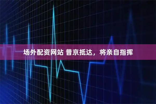 场外配资网站 普京抵达，将亲自指挥