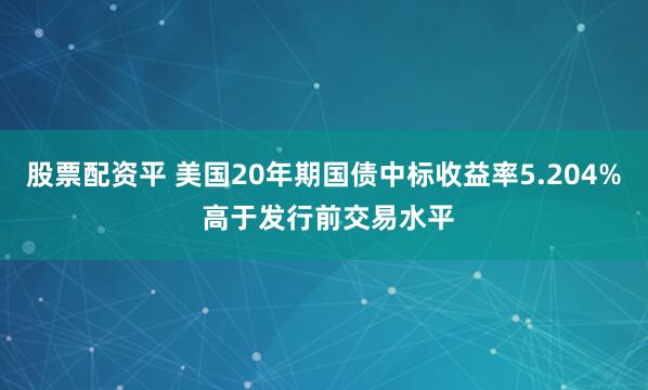 股票配资平 美国20年期国债中标收益率5.204% 高于发行前交易水平